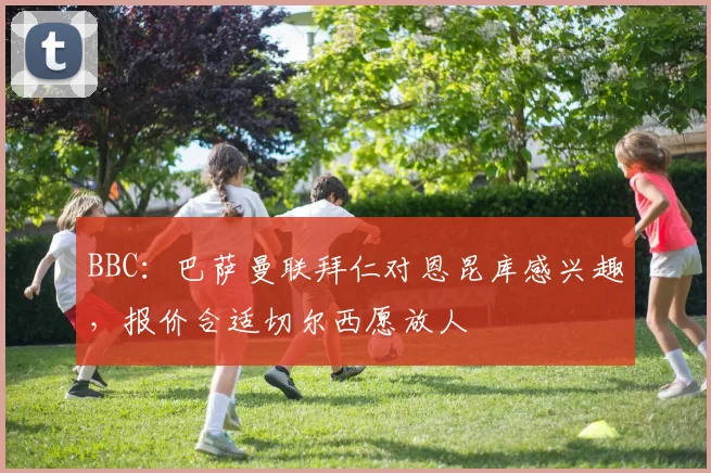 BBC：巴萨曼联拜仁对恩昆库感兴趣，报价合适切尔西愿放人